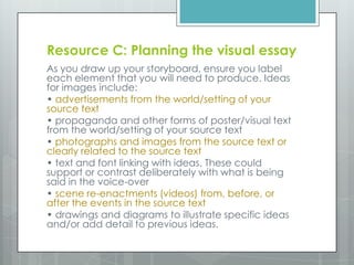 Resource C: Planning the visual essay
As you draw up your storyboard, ensure you label
each element that you will need to produce. Ideas
for images include:
• advertisements from the world/setting of your
source text
• propaganda and other forms of poster/visual text
from the world/setting of your source text
• photographs and images from the source text or
clearly related to the source text
• text and font linking with ideas. These could
support or contrast deliberately with what is being
said in the voice-over
• scene re-enactments (videos) from, before, or
after the events in the source text
• drawings and diagrams to illustrate specific ideas
and/or add detail to previous ideas.
 