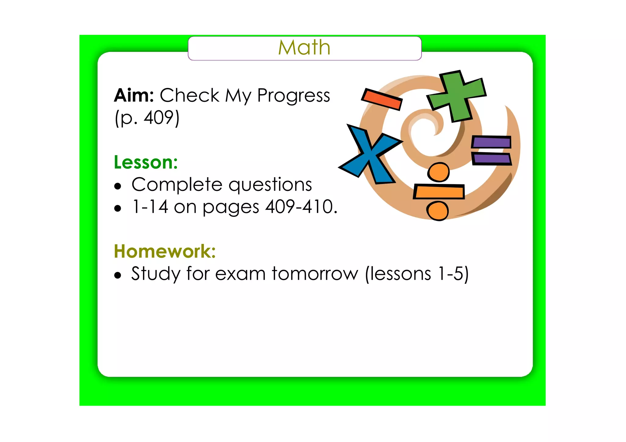 Math

Aim: Check My Progress
(p. 409)

Lesson:
• Complete questions
• 1­14 on pages 409­410.

Homework:
• Study for exam tomorrow (lessons 1­5)
 
