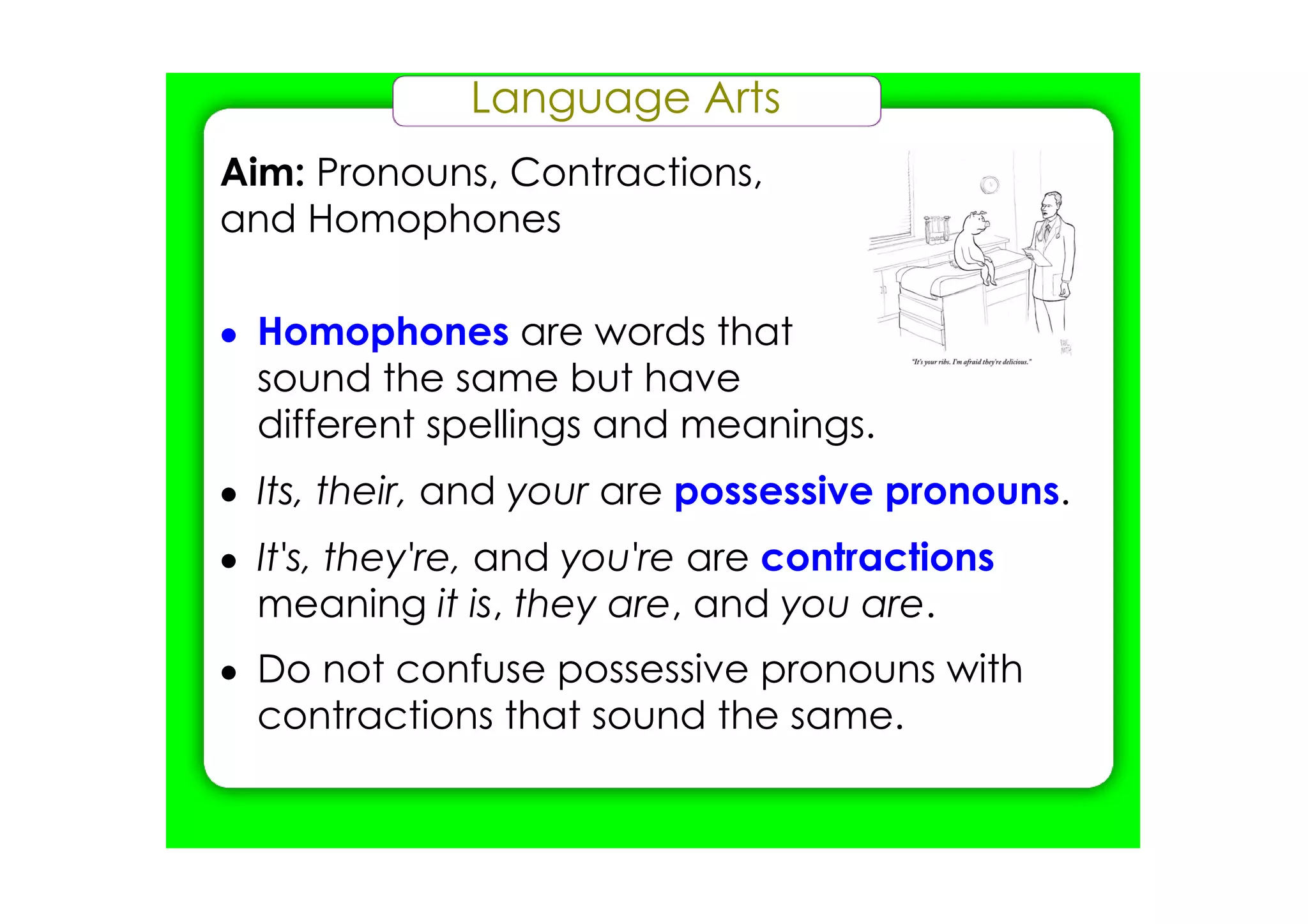 Language Arts
Aim: Pronouns, Contractions,
and Homophones

• Homophones are words that
  sound the same but have
  different spellings and meanings.
• Its, their, and your are possessive pronouns.
• It's, they're, and you're are contractions
  meaning it is, they are, and you are.
• Do not confuse possessive pronouns with
  contractions that sound the same.
 