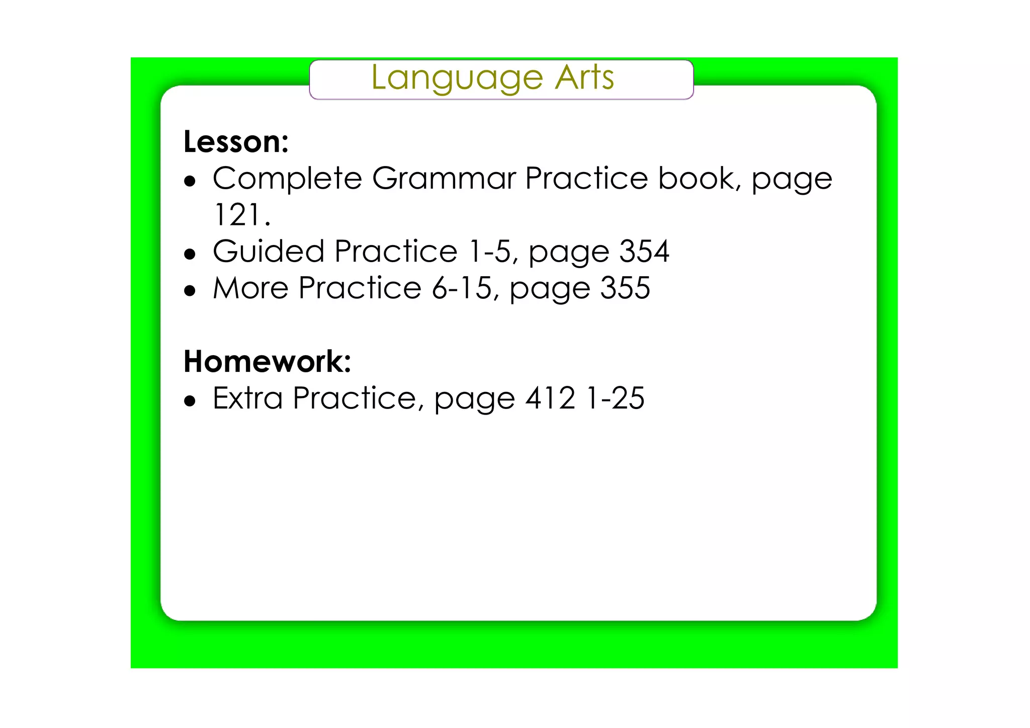 Language Arts
Lesson:
• Complete Grammar Practice book, page
  121.
• Guided Practice 1­5, page 354
• More Practice 6­15, page 355

Homework:
• Extra Practice, page 412 1­25
 