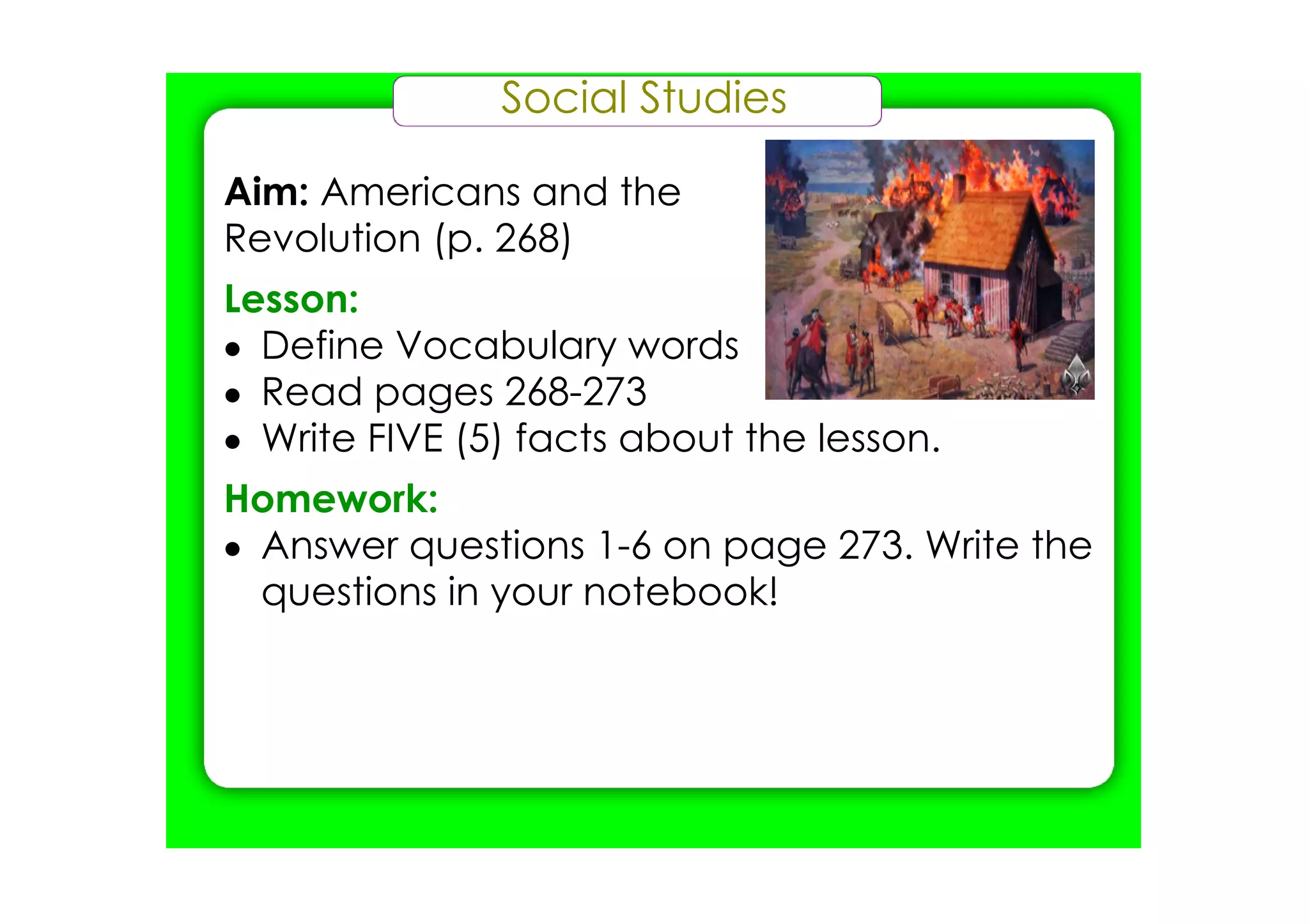 Social Studies

Aim: Americans and the
Revolution (p. 268)
Lesson:
• Define Vocabulary words
• Read pages 268­273
• Write FIVE (5) facts about the lesson.
Homework:
• Answer questions 1­6 on page 273. Write the
  questions in your notebook!
 
