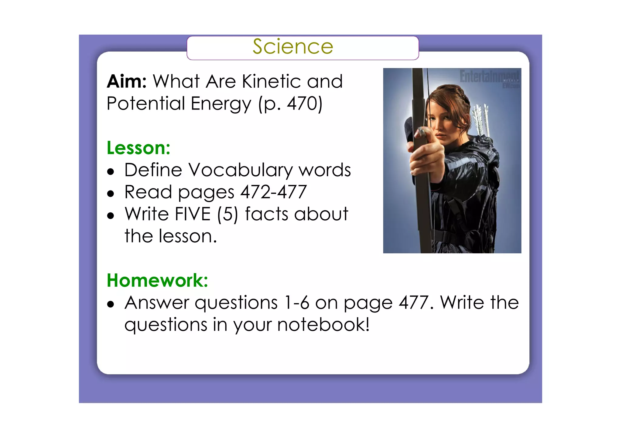 Science
Aim: What Are Kinetic and
Potential Energy (p. 470)

Lesson:
• Define Vocabulary words
• Read pages 472­477
• Write FIVE (5) facts about
  the lesson.

Homework:
• Answer questions 1­6 on page 477. Write the
  questions in your notebook!
 