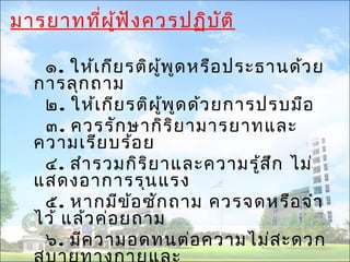 มารยาทที่ผู้ฟังควรปฏิบัติ 
๑. ให้เกียรติผู้พูดหรือประธานด้วย 
การลุกถาม 
๒. ให้เกียรติผู้พูดด้วยการปรบมือ 
๓. ควรรักษากิริยามารยาทและ 
ความเรียบร้อย 
๔. สำารวมกิริยาและความรู้สึก ไม่ 
แสดงอาการรุนแรง 
๕. หากมีข้อซักถาม ควรจดหรือจำา 
ไว้ แล้วค่อยถาม 
๖. มีความอดทนต่อความไม่สะดวก 
สบายทางกายและ 
 