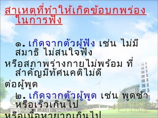 สาเหตุที่ทำาให้เกิดข้อบกพร่อง 
ในการฟัง 
๑. เกิดจากตัวผู้ฟัง เช่น ไม่มี 
สมาธิ ไม่สนใจฟัง 
หรือสภาพร่างกายไม่พร้อม ที่ 
สำาคัญมีทัศนคติไม่ดี 
ต่อผู้พูด 
๒. เกิดจากตัวผู้พูด เช่น พูดช้า 
หรือเร็วเกินไป 
หรือเนื้อหายากเกินไป 
 