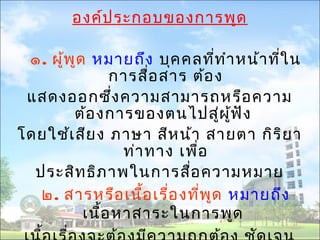 องค์ประกอบของการพูด 
๑. ผู้พูด หมายถึง บุคคลที่ทำาหน้าที่ใน 
การสอื่สาร ต้อง 
แสดงออกซึ่งความสามารถหรือความ 
ต้องการของตนไปสผูู่้ฟัง 
โดยใช้เสียง ภาษา สีหน้า สายตา กิริยา 
ท่าทาง เพื่อ 
ประสิทธิภาพในการสื่อความหมาย 
๒. สารหรือเนื้อเรื่องทพีู่ด หมายถึง 
เนื้อหาสาระในการพูด 
เนื้อเรื่องจะต้องมีความถูกต้อง ชัดเจน 
 