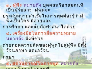 ๓. ผู้ฟัง หมายถึง บุคคลหรือกลุ่มคนที่ 
เป็นผู้รับสาร ผู้พูดจะ 
ประสบความสำาเร็จในการพูดต้องรู้ว่าผู้ 
ฟังเป็นใคร มีอายุและ 
การศึกษา และนับถือศาสนาใดด้วย 
๔. เครื่องมือในการสื่อความหมาย 
หมายถึง สงิ่ที่ช่วย 
ถ่ายทอดความคิดของผู้พูดไปสผูู่้ฟัง มีทั้ง 
วัจนภาษา และอวัจน 
ภาษา 
๕. สถานการณ์ในการพูด หมายถึง 
เวลา โอกาส สถานที่ 
 