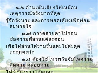 ๑.๖ อ่านเน้นเสียงให้เหมือน 
เหตุการณ์จริงมากที่สุด 
รู้จักจังหวะ และการทอดเสียงเพื่อผ่อน 
ลมหายใจ 
๑.๗ กวาดสายตาไปก่อน 
ข้อความที่อ่านแต่ละตอน 
เพื่อให้อ่านได้ราบรื่นและไม่สะดุด 
ตะกุกตะกัก 
๑.๘ ต้องใช้ไหวพริบจับใจความ 
คิดตาม คล้อยตาม 
ให้รู้เรื่องราวได้ตลอด 
 
