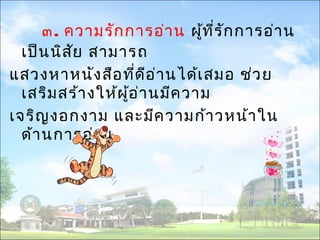 ๓. ความรักการอ่าน ผู้ทรีั่กการอ่าน 
เป็นนิสัย สามารถ 
แสวงหาหนังสือที่ดีอ่านได้เสมอ ช่วย 
เสริมสร้างให้ผู้อ่านมีความ 
เจริญงอกงาม และมีความก้าวหน้าใน 
ด้านการอ่าน 
 