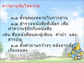 การอ่านจับใจความ 
๑.๑ ตั้งจุดมุ่งหมายในการอ่าน 
๑.๒ สำารวจหนังสือที่เลือก เพอื่ 
ทำาความรู้จักกับหนังสือ 
เช่น ชื่อหนังสือและผู้เขียน คำานำา และ 
สารบัญ 
๑.๓ ตั้งคำาถามกว้างๆ หลังจากที่อ่าน 
เรื่องจบลง 
 
