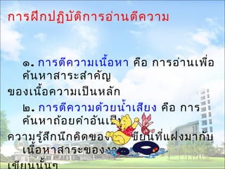 การฝึกปฏิบัติการอ่านตีความ 
๑. การตีความเนื้อหา คือ การอ่านเพื่อ 
ค้นหาสาระสำาคัญ 
ของเนื้อความเป็นหลัก 
๒. การตีความด้วยนำ้าเสียง คือ การ 
ค้นหาถ้อยคำาอันเป็น 
ความรู้สึกนึกคิดของคนเขียนที่แฝงมากับ 
เนื้อหาสาระของงาน 
เขียนนั้นๆ 
 