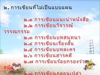 ๒. การเขียนที่ไม่เป็นแบบแผน 
๒.๑ การเขียนแนะนำาหนังสือ 
๒.๒ การเขียนวิจารณ์ 
วรรณกรรม 
๒.๓ การเขียนบทสนทนา 
๒.๔ การเขียนเรื่องสนั้ 
๒.๕ การเขียนบทละคร 
๒.๖ การเขียนสารคดี 
๒.๗ การเขียนร้อยกรองร่วม 
สมัย 
๒.๘ การเขียนกลอนเปล่า 
 