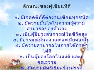 ลักษณะของผู้เขียนที่ดี 
๑. มีเจตคติที่ดีต่องานเขียนทุกชนิด 
๒. มีความมั่นใจในความรู้ความ 
สามารถของตัวเอง 
๓. เป็นผู้มีประสบการณ์ในชีวิตสูง 
๔. มีอารมณ์มั่นคง และละเมียดละไม 
๕. มีความสามารถในการใช้ภาษา 
ได้ดี 
๖. เป็นผู้มองโลกในแง่ดี และมี 
คุณธรรม 
๗. มีความคิดริเริ่มสร้างสรรค์ 
๘. มีความพร้อมและความต้องการที่ 
 