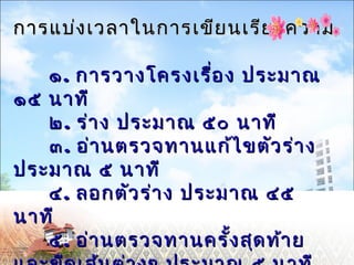 การแบ่งเวลาใในนกกาารเเขขีียนเเรรีียงคววาาม 
๑๑.. กกาารววาางโโคครงเเรรื่อื่อง ปรระะมมาาณ 
๑๑๕๕ นนาาททีี 
๒๒.. รร่่าาง ปรระะมมาาณ ๕๕๐๐ นนาาททีี 
๓๓.. ออ่า่านตรวจททาานแแกก้ไ้ไขขตตัวัวรร่่าาง 
ปรระะมมาาณ ๕๕ นนาาททีี 
๔๔.. ลอกตตัวัวรร่่าาง ปรระะมมาาณ ๔๔๕๕ 
ทีนาที๕ 
๕.. ออ่า่านตรวจททาานครรั้งั้งสสุุดทท้า้าย 
แแลละะขขีีดเเสส้น้นตต่า่างๆๆ ปรระะมมาาณ ๕๕ นนาาททีี 
 