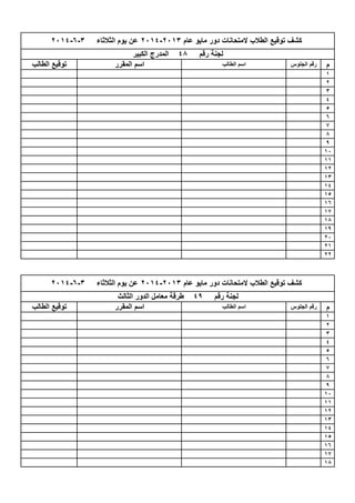 ‫م‬
1
2
3
4
5
6
7
8
9
10
11
12
13
14
15
16
17
18
19
20
21
22
‫م‬
1
2
3
4
5
6
7
8
9
10
11
12
13
14
15
16
17
18
‫عام‬ ‫مايو‬ ‫دور‬ ‫المتحانات‬ ‫الطالب‬ ‫توقيع‬ ‫كشف‬2013-2014‫الثالثاء‬ ‫يوم‬ ‫عن‬3-6-2014
‫رقم‬ ‫لجنة‬49‫الثالث‬ ‫الدور‬ ‫معامل‬ ‫طرقة‬
‫الطالب‬ ‫توقيع‬ ‫المقرر‬ ‫اسم‬ ‫الطالب‬ ‫اسم‬ ‫الجلوس‬ ‫رقم‬
‫عام‬ ‫مايو‬ ‫دور‬ ‫المتحانات‬ ‫الطالب‬ ‫توقيع‬ ‫كشف‬2013-2014‫الثالثاء‬ ‫يوم‬ ‫عن‬3-6-2014
‫رقم‬ ‫لجنة‬48‫الكبير‬ ‫المدرج‬
‫الطالب‬ ‫توقيع‬ ‫المقرر‬ ‫اسم‬ ‫الطالب‬ ‫اسم‬ ‫الجلوس‬ ‫رقم‬
 