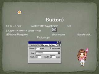 แบบที่4การทำปุ่ม (Button) 1. File --> new แล้วตั้งค่า width="110" height="20" แล้ว คลิก OK 2. Layer --> new --> Layer --> ok แล้วเลือก (Elliptical Marquee) ดังรูป (ถ้าเป็นรูปอื่นอยู่ให้ click mouse ค้างไว้) แล้ว double click แล้วให้ตั้งค่าดังรูป (อยู่ทางฝั่งขวาของ Photoshop) 