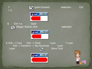 7. เลือกสีแดง แล้วใช้         (paint bucket) เทลงไปใน selection แล้วกด Ctrl + d จะเป็นดังรูป 8. กด Ctrl + e เพื่อรวม layer ทั้งสอง (วงกลมกับสี่เหลี่ยม) เข้าด้วยกัน แล้วใช้         (Magic Wand) click ลงไปที่สีแดง แล้วจะเป็น selection ดังรูป 9. Edit --> Copy แล้ว Edit --> Paste แล้วจะได้ Layer ใหม่มาอีก 1 Layer หลังจากนั้น ให้เลือก Edit --> transform --> flip Horizontal เพื่อกลับ Layer นั้นให้เป็นภาพตรงกันข้ามกับ Layer ต้นแบบ แล้วจัดให้ได้ดังรูป          โดยใช้ (Move Tool) 