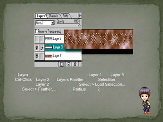 สร้าง Layer ใหม่ขึ้นมาอีกอัน แล้วเอาไปวางระหว่าง Layer 1 และ Layer 3 กด Ctrl-Click ที่ Layer 2 บน Layers Palette เพื่อสร้าง Selection ที่มีรูปร่างเหมือน Layer 2 หรืออาจจะใช้คำสั่ง Select > Load Selection... ก็ได้เหมือนกันใช้คำสั่ง Select > Feather... กำหนดค่า Radius เท่ากับ 2 