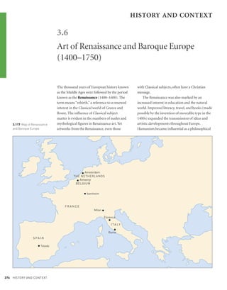 HISTORY AND CONTEXT

                                3.6
                                Art of Renaissance and Baroque Europe
                                (1400–1750)


                                The thousand years of European history known      with Classical subjects, often have a Christian
                                as the Middle Ages were followed by the period    message.
                                known as the Renaissance (1400–1600). The             The Renaissance was also marked by an
                                term means “rebirth,” a reference to a renewed    increased interest in education and the natural
                                interest in the Classical world of Greece and     world. Improved literacy, travel, and books (made
                                Rome. The influence of Classical subject          possible by the invention of moveable type in the
                                matter is evident in the numbers of nudes and     1400s) expanded the transmission of ideas and
    3.117 Map of Renaissance    mythological figures in Renaissance art. Yet      artistic developments throughout Europe.
    and Baroque Europe          artworks from the Renaissance, even those         Humanism became influential as a philosophical




                                                •
                                                Amsterdam
                                          THE NETHERLANDS
                                            •Antwerp
                                           BELGIUM


                                                 • Isenheim

                                     FRANCE
                                                       Milan   •
                                                               Florence
                                                                   •
                                                                    I TA LY

                                                                   Rome
                                                                       •
                  S PA I N

                     • Toledo




376 HISTORY AND CONTEXT
 