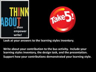 … then
       empower
       write!
Look at your answers to the learning styles inventory.

Write about your contribution to the bus activity. Include your
learning styles inventory, the design task, and the presentation.
Support how your contributions demonstrated your learning style.
 
