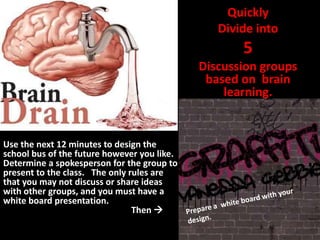Quickly
                                                Divide into
                                                    5
                                             Discussion groups
                                              based on brain
                                                 learning.


Use the next 12 minutes to design the
school bus of the future however you like.
Determine a spokesperson for the group to
present to the class. The only rules are
that you may not discuss or share ideas
with other groups, and you must have a
white board presentation.
                                Then 
 