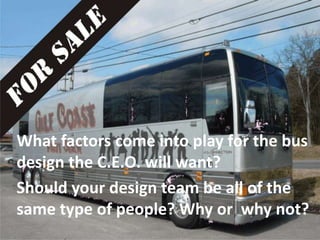 What factors come into play for the bus
design the C.E.O. will want?
Should your design team be all of the
same type of people? Why or why not?
 