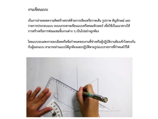 งานเขียนแบบ
เป็นการถ่ายทอดความคิดสร้างสรรค์ด้วยการเขียนหรือวาดเส้น รูปภาพ สัญลักษณ์ และ
รายการประกอบแบบ ลงบนกระดาษเขียนแบบหรือคอมพิวเตอร์ เพื่อใช้เป็นแนวทางให้
การสร้างหรือการซ่อมแซมชิ้นงานต่าง ๆ เป็นไปอย่างถูกต้อง
โดยแบบจะแสดงรายละเอียดหรือข้อกาหนดของงานที่ช่างหรือผู้ปฏิบัติงานต้องเข้าใจตรงกัน
กับผู้ออกแบบ สามารถอ่านแบบได้ถูกต้องและปฏิบัติตามรูปแบบรายการที่กาหนดไว้ได้
 