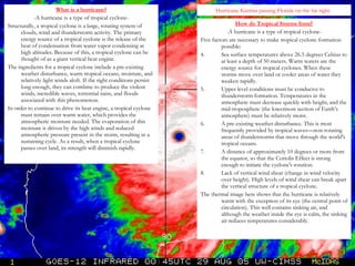 Hurricane Katrina passing Florida on the far right.  What is a hurricane? -A hurricane is a type of tropical cyclone- Structurally, a tropical cyclone is a large, rotating system of clouds, wind and thunderstorm activity. The primary energy source of a tropical cyclone is the release of the heat of condensation from water vapor condensing at high altitudes. Because of this, a tropical cyclone can be thought of as a giant vertical heat engine. The ingredients for a tropical cyclone include a pre-existing weather disturbance, warm tropical oceans, moisture, and relatively light winds aloft. If the right conditions persist long enough, they can combine to produce the violent winds, incredible waves, torrential rains, and floods associated with this phenomenon. In order to continue to drive its heat engine, a tropical cyclone must remain over warm water, which provides the atmospheric moisture needed. The evaporation of this moisture is driven by the high winds and reduced atmospheric pressure present in the storm, resulting in a sustaining cycle. As a result, when a tropical cyclone passes over land, its strength will diminish rapidly. How do Tropical Storms form? -A hurricane is a type of tropical cyclone- Five factors are necessary to make tropical cyclone formation possible: Sea surface temperatures above 26.5 degrees Celsius to at least a depth of 50 meters. Warm waters are the energy source for tropical cyclones. When these storms move over land or cooler areas of water they weaken rapidly.  Upper level conditions must be conducive to thunderstorm formation. Temperatures in the atmosphere must decrease quickly with height, and the mid-troposphere (the lowermost section of Earth’s atmosphere) must be relatively moist.  A pre-existing weather disturbance. This is most frequently provided by tropical waves—non-rotating areas of thunderstorms that move through the world's tropical oceans.  A distance of approximately 10 degrees or more from the equator, so that the Coriolis Effect is strong enough to initiate the cyclone's rotation.  Lack of vertical wind shear (change in wind velocity over height). High levels of wind shear can break apart the vertical structure of a tropical cyclone. The thermal image here shows that the hurricane is relatively warm with the exception of its eye (the central point of circulation). This well contains sinking air, and although the weather inside the eye is calm, the sinking air reduces temperatures considerably. 