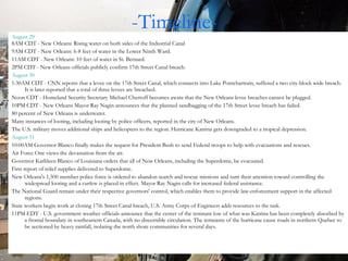 -Timeline- August 23 ,  2005  - The U.S. National Hurricane Centre (NHC) issues a statement saying that Tropical Depression Twelve had formed over the southeastern Bahamas.  August 24  morning - The storm system is upgraded to Tropical Storm Katrina.  August 25  - The storm is upgraded to become the fourth hurricane of the 2005 season.  First landfall August 25 6:30PM - Katrina makes its first landfall in Florida as a Category 1 hurricane. At least 11 deaths in Florida are attributed to the storm.  August 26 A State of Emergency is declared for the state of Louisiana August 27 Katrina is upgraded to a Category 3 hurricane.  New Orleans Mayor Ray Nagin calls for a voluntary evacuation of the city. The emergency plans rely on citizens to bring their own 3-day supply of food and water to the Superdome and Convention Center. Current Louisiana Emergency Evacuation guidelines allow use of public school buses. It is currently disputed whether or not they were used to transport the poor to the superdome. National Hurricane Director Max Mayfield and President Bush call on Mayor Nagin to declare a mandatory evacuation. August 28 12:40AM CDT - Katrina becomes a Category 4 hurricane.  7AM CDT - NWS/NOAA announces Katrina is a Category 5 hurricane. 10AM CDT – National Weather Service issues a bulletin predicting "devastating" damage.  10AM CDT - Mandatory evacuation is ordered for New Orleans City by Mayor Nagin and Governor Blanco after having been requested the previous day by National Hurricane Director Max Mayfield and President George Bush. However, neither of these sources are primary and other sources for this information seem to be missing. No public transportation is afforded the mostly poor citizens contrary to what the disaster plans called for. However, Nagin urged those people to seek rides with friends, family, neighbors and church members. Those who could not find rides were urged to get to the Superdome as quickly as possible. New Orleans Regional Transit Authority buses were scheduled to ferry people to the dome from 12 locations around the city, although these are quickly overwhelmed.  1PM CDT - Katrina becomes a Category 5 hurricane with maximum sustained wind speeds of 175 mph and gusts up to 215 mph. What normally takes 2 hours to drive to central Louisiana, becomes a 10 hour crawl. August 29 8AM CDT - New Orleans: Rising water on both sides of the Industrial Canal 9AM CDT - New Orleans: 6-8 feet of water in the Lower Ninth Ward.  11AM CDT - New Orleans: 10 feet of water in St. Bernard.  2PM CDT - New Orleans officials publicly confirm 17th Street Canal breach. August 30 1:30AM CDT - CNN reports that a levee on the 17th Street Canal, which connects into Lake Pontchartrain, suffered a two city-block wide breach. It is later reported that a total of three levees are breached.  Noon CDT - Homeland Security Secretary Michael Chertoff becomes aware that the New Orleans levee breaches cannot be plugged.  10PM CDT - New Orleans Mayor Ray Nagin announces that the planned sandbagging of the 17th Street levee breach has failed.  80 percent of New Orleans is underwater.  Many instances of looting, including looting by police officers, reported in the city of New Orleans. The U.S. military moves additional ships and helicopters to the region. Hurricane Katrina gets downgraded to a tropical depression.  August 31 10:00AM Governor Blanco finally makes the request for President Bush to send Federal troops to help with evacuations and rescues.  Air Force One views the devastation from the air. Governor Kathleen Blanco of Louisiana orders that all of New Orleans, including the Superdome, be evacuated.  First report of relief supplies delivered to Superdome.  New Orleans's 1,500 member police force is ordered to abandon search and rescue missions and turn their attention toward controlling the widespread looting and a curfew is placed in effect. Mayor Ray Nagin calls for increased federal assistance.  The National Guard remain under their respective governors' control, which enables them to provide law-enforcement support in the affected regions. State workers begin work at closing 17th Street Canal breach, U.S. Army Corps of Engineers adds resources to the task.  11PM EDT - U.S. government weather officials announce that the center of the remnant low of what was Katrina has been completely absorbed by a frontal boundary in southeastern Canada, with no discernible circulation. The remnants of the hurricane cause roads in northern Quebec to be sectioned by heavy rainfall, isolating the north shore communities for several days. 
