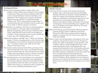 -Anarchy in the Aftermath- -Looting and Crime- Shortly after the hurricane ended on August 30th, some residents of New Orleans who remained in the city began looting stores. Drug, convenience, clothing, and jewelry stores in the French Quarter and on Canal Street were hardest hit. "The looting is out of control. The French Quarter has been attacked," Councilwoman Jackie Clarkson said. "We're using exhausted, scarce police to control looting when they should be used for search and rescue while we still have people on rooftops."  By September 1st, conditions worsened. A national guardsman was wounded by a shooting outside the Superdome. Reports of carjacking, thefts, and rapes flooded the news. Nearly 5,000 National Guard troops were mobilized in Louisiana. "These troops know how to shoot and kill and I expect they will," Kathleen Blanco said.  Congressman Jefferson told ABC News, "There was shooting going on. There was sniping going on. Over the first week of September, law and order was gradually restored to the city. " A number of arrests were made near the New Orleans Convention Center.  The citywide anarchy disrupted relief efforts, and many of the dead were left lying in the streets, not dissimilar from the streets in Sumatra after the Asian Tsunami last year. Many civilians were encouraged to possess a firearm or weapon to defend themselves with until order was restored. The national response to the natural disaster was considered to be inadequate: the evacuation plans were inappropriate for this kind of disaster, and were issued much later than they should have been; the effects of a hurricane on New Orleans were known, yet nothing was done to prepare for such an event, including reinforcing the levees. -Health concerns- Aside from the lack of water, food, shelter and sanitation facilities, there is growing concern that the prolonged flooding will lead to an outbreak of health problems for those who remain in the hurricane-affected areas. In addition to dehydration and food poisoning, there is also a potential for communicable disease outbreaks of diarrhea and respiratory illness, all related to the growing contamination of food and drinking water supplies in the area. In all likelihood, the death toll will rise as current conditions in the area persist. Before the hurricane, government health officials prepared to respond, and the Centres for Disease Control and Prevention (CDC) began sending medical emergency supplies to locations near the worst-hit area within 48 hours after landfall. There is concern the chemical plants and refineries in the area could have released their contents into the floodwaters. People who suffer from allergies or lung disorders, such as asthma, will have health complications due to toxic mold and airborne irritants. On Septmber 6th it was reported that Escherichia coli (E. coli) had been detected at unsafe levels in the waters that flooded New Orleans. The CDC reported on September 7th that five people had died of bacterial infection from drinking water contaminated with Vibrio Vulnificus, a bacterium from the Gulf of Mexico. Wide outbreaks of severe infectious diseases such as cholera and dysentery are not considered likely because such illnesses are not endemic in the United States. 
