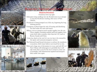 -Response: National and International- Response Procedures -Clockwise from top right- Helicopters drop sandbags into the flooded areas in an attempt to stop the floodwater reaching other areas of New Orleans. Floodwater is being pumped out of the city, beginning the long draining process. Emergency workers begin the task of locating and identifying the dead under the ruins and waters. Military convoys transport much-needed supplies into the city. These supplies, including medical and food supplies, have come from other countries other than the U.S., such as Russia, Canada and China. A man lays dead on the roof of a car, too late to be rescued by the sparse and scattered emergency services. The National Guard breach doorways to enforce the mandatory evacuation, which many believe was issued far too late. With such a large area of devastation to cover, and with 80% of New Orleans still submerged, it is probable that it will take more than a year for the city to return to some sort of normality, with infrastructure repaired and transport links usable once again. 