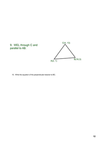 C(4, 13)
9.  WEL through C and 
parallel to AB.


                                                                           B(16,3)
                                                      A(2, 1)




 10.  Write the equation of the perpendicular bisector to BC.




                                                                                     12
 