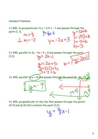 Handout Problems:

1.) WEL to perpendicular to y = 1/2 x - 7 and passes through the
point (1, 1).




2.) WEL parallel to 2y - 4x + 2 = 0 and passes through the point
(1,3).




3.) WEL parallel to y = 14 and passes through the point (4, -9).




4.) WEL perpendicular to the line that passes through the points
(4,7) and (6,4) that contains the point (3,1).




                                                                   3
 