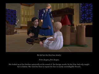 He fed her the first line slowly:Frère Jacques, frère Jacques,She looked up at her brother quizzically at the sound of the foreign words. So far, Giac had only taught her in Italian. She tried her best to repeat the line in nearly unintelligible French.