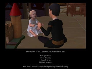 Giac sighed, “Fine; I guess we can do a different one:Giro giro tondo,Casca il mondo,Casca la terra;Tutti giù per terra .This time Alessandra laughed and picked up the melody easily.