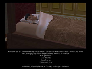 The nurse put out the candles and got into her own bed, falling asleep quickly. Giac, however, lay awake for a while, playing the nursery rhyme over and over in his mind.Giro giro tondo,Casca il mondo,Casca la terra;Tutti giù per terra  Hours later, he finally drifted off to sleep thinking of his mother. 