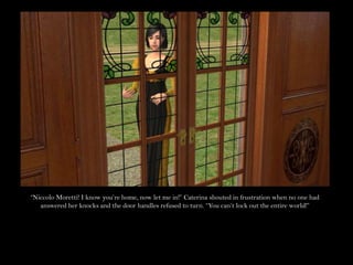 “Niccolo Moretti! I know you’re home, now let me in!” Caterina shouted in frustration when no one had answered her knocks and the door handles refused to turn. “You can’t lock out the entire world!”