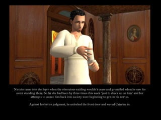 Niccolo came into the foyer when the obnoxious rattling wouldn’t cease and grumbled when he saw his sister standing there. So far she had been by three times this week “just to check up on him” and her attempts to coerce him back into society were beginning to get on his nerves.Against his better judgment, he unlocked the front door and waved Caterina in.