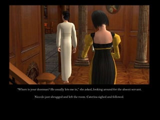 “Where is your doorman? He usually lets me in,” she asked, looking around for the absent servant.Niccolo just shrugged and left the room. Caterina sighed and followed.