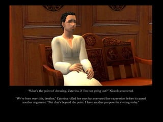 “What’s the point of dressing, Caterina, if I’m not going out?” Niccolo countered.“We’ve been over this, brother,” Caterina rolled her eyes but corrected her expression before it caused another argument. “But that’s beyond the point. I have another purpose for visiting today.”