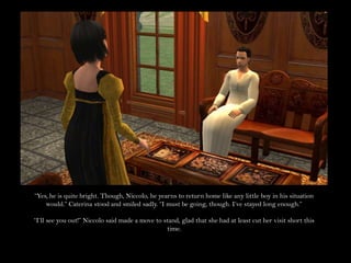 “Yes, he is quite bright. Though, Niccolo, he yearns to return home like any little boy in his situation would.” Caterina stood and smiled sadly. “I must be going, though. I’ve stayed long enough.”“I’ll see you out!” Niccolo said made a move to stand, glad that she had at least cut her visit short this time.