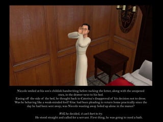 Niccolo smiled at his son’s childish handwriting before tucking the letter, along with the unopened ones, in the drawer next to his bed.Easing off the side of the bed, he thought back to Caterina’s disapproval of his decision not to dress. Was he behaving like a weak-minded fool? Giac had been pleading to return home practically since the day he had been sent away; was Niccolo wasting away holed up alone in the manor?Well, he decided, it can’t hurt to try.He stood straight and called for a servant. First thing, he was going to need a bath.