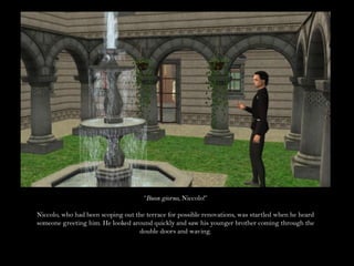 “Buon giorno, Niccolo!”Niccolo, who had been scoping out the terrace for possible renovations, was startled when he heard someone greeting him. He looked around quickly and saw his younger brother coming through the double doors and waving.
