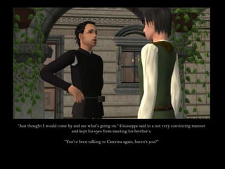 “Just thought I would come by and see what’s going on.” Giusseppe said in a not very convincing manner and kept his eyes from meeting his brother’s.“You’ve been talking to Caterina again, haven’t you?”