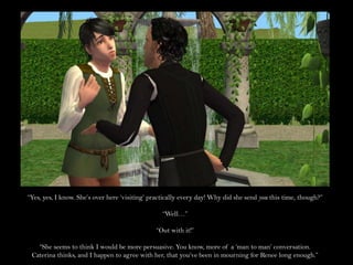 “Yes, yes, I know. She’s over here ‘visiting’ practically every day! Why did she send you this time, though?”“Well…”“Out with it!”“She seems to think I would be more persuasive. You know, more of a ‘man to man’ conversation. Caterina thinks, and I happen to agree with her, that you’ve been in mourning for Renee long enough.”