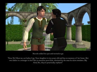 Niccolo rolled his eyes and turned to go.“Now, Nic! Hear me out before I go. Your daughter is two years old and has no memory of her home. Her own father is a stranger to her! Not to mention poor Giac, shunned by the man he most emulates. My God, Nic, they’re practically orphans!”