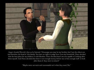 Anger clouded Niccolo’s face as he listened. “Giusseppe you may be my brother, but I am the eldest son and therefore the head of this family. You have no right to judge how I run my household. I have decided that the best place for my children is with Heather. I have decided that I am not capable of looking after them myself. And I have decided that there is not enough money left for me to hire enough staff to look after them if they were to return!” “Maybe more servants and nursemaids isn’t what they need, Nic.”