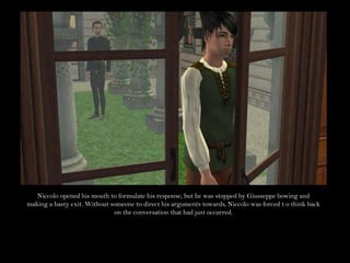 Niccolo opened his mouth to formulate his response, but he was stopped by Giusseppe bowing and making a hasty exit. Without someone to direct his arguments towards, Niccolo was forced t o think back on the conversation that had just occurred.