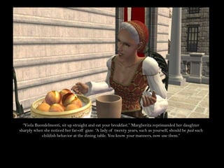 “Viola Buondelmonti, sit up straight and eat your breakfast.” Margherita reprimanded her daughter sharply when she noticed her far-off gaze. “A lady of twenty years, such as yourself, should be past such childish behavior at the dining table. You know your manners, now use them.”