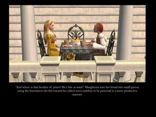 “And where is that brother of yours? He’s late as usual.” Margherita tore her bread into small pieces, using the frustration she felt toward her eldest son’s inability to be punctual in a more productive manner.