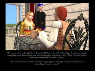 “No need to worry mother, I’m here.” Beniamino III, heir to the modest Buondelmonti fortune, swung the curtains back with a flourish and came out on to the patio, much to the relief of Viola. Now their mother would have someone else’s behavior to correct.“Son, how many times do I have to remind you, promptness is the sign of a courtier? Tardiness is frowned upon in good company!”